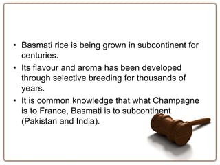 • Basmati rice is being grown in subcontinent for 
centuries. 
• Its flavour and aroma has been developed 
through selective breeding for thousands of 
years. 
• It is common knowledge that what Champagne 
is to France, Basmati is to subcontinent 
(Pakistan and India). 
 