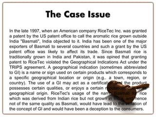 The Case Issue 
In the late 1997, when an American company RiceTec Inc. was granted 
a patent by the US patent office to call the aromatic rice grown outside 
India "Basmati", India objected to it. India has been one of the major 
exporters of Basmati to several countries and such a grant by the US 
patent office was likely to affect its trade. Since Basmati rice is 
traditionally grown in India and Pakistan, it was opined that granting 
patent to RiceTec violated the Geographical Indications Act under the 
TRIPS agreement. A geographical indication (sometimes abbreviated 
to GI) is a name or sign used on certain products which corresponds to 
a specific geographical location or origin (e.g.. a town, region, or 
country). The use of a GI may act as a certification that the product 
possesses certain qualities, or enjoys a certain reputation, due to its 
geographical origin. RiceTec's usage of the name Basmati for rice 
which was derived from Indian rice but not grown in India, and hence 
not of the same quality as Basmati, would have lead to the violation of 
the concept of GI and would have been a deception to the consumers. 
 
