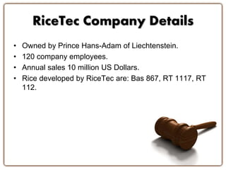RiceTec Company Details 
• Owned by Prince Hans-Adam of Liechtenstein. 
• 120 company employees. 
• Annual sales 10 million US Dollars. 
• Rice developed by RiceTec are: Bas 867, RT 1117, RT 
112. 
 