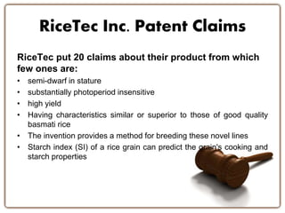 RiceTec Inc. Patent Claims 
RiceTec put 20 claims about their product from which 
few ones are: 
• semi-dwarf in stature 
• substantially photoperiod insensitive 
• high yield 
• Having characteristics similar or superior to those of good quality 
basmati rice 
• The invention provides a method for breeding these novel lines 
• Starch index (SI) of a rice grain can predict the grain's cooking and 
starch properties 
 