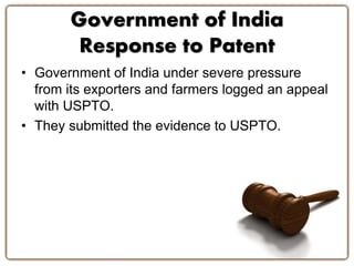 Government of India 
Response to Patent 
• Government of India under severe pressure 
from its exporters and farmers logged an appeal 
with USPTO. 
• They submitted the evidence to USPTO. 
 