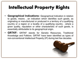 Intellectual Property Rights 
• Geographical Indications: Geographical Indication in relation 
to goods, means , an indication which identifies such goods, as 
originating or manufactured or produced in a territory of a qualifying 
country or a region or a locality of a qualifying country , where a 
given quality, reputation or other characteristic of such goods, is 
essentially attributable to its geographical origin. 
• GRTKF: GRTKF stands for Genetic Resources, Traditional 
Knowledge and Folklore. GRTKF have been identified as types of 
non-conventional Intellectual Property (IP) during last few decades. 
 
