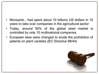 • Monsanto , had spent about 10 billions US dollars in 10 
years to take over companies in the agricultural sector 
• Today, around 50% of the global seed market is 
controlled by only 10 multinational companies 
• European laws were changed to erode the prohibition of 
patents on plant varieties (EC Directive 98/44) 
 