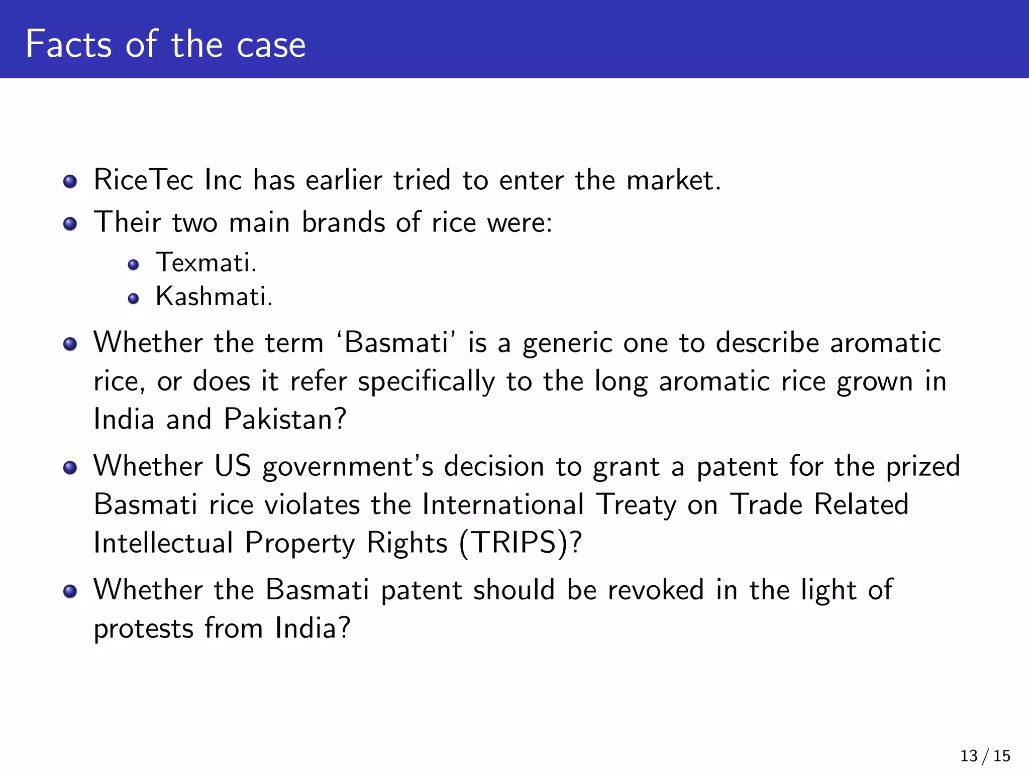Facts of the case
RiceTec Inc has earlier tried to enter the market.
Their two main brands of rice were:
Texmati.
Kashmati.
Whether the term ‘Basmati’ is a generic one to describe aromatic
rice, or does it refer speciﬁcally to the long aromatic rice grown in
India and Pakistan?
Whether US government’s decision to grant a patent for the prized
Basmati rice violates the International Treaty on Trade Related
Intellectual Property Rights (TRIPS)?
Whether the Basmati patent should be revoked in the light of
protests from India?
13 / 15
 