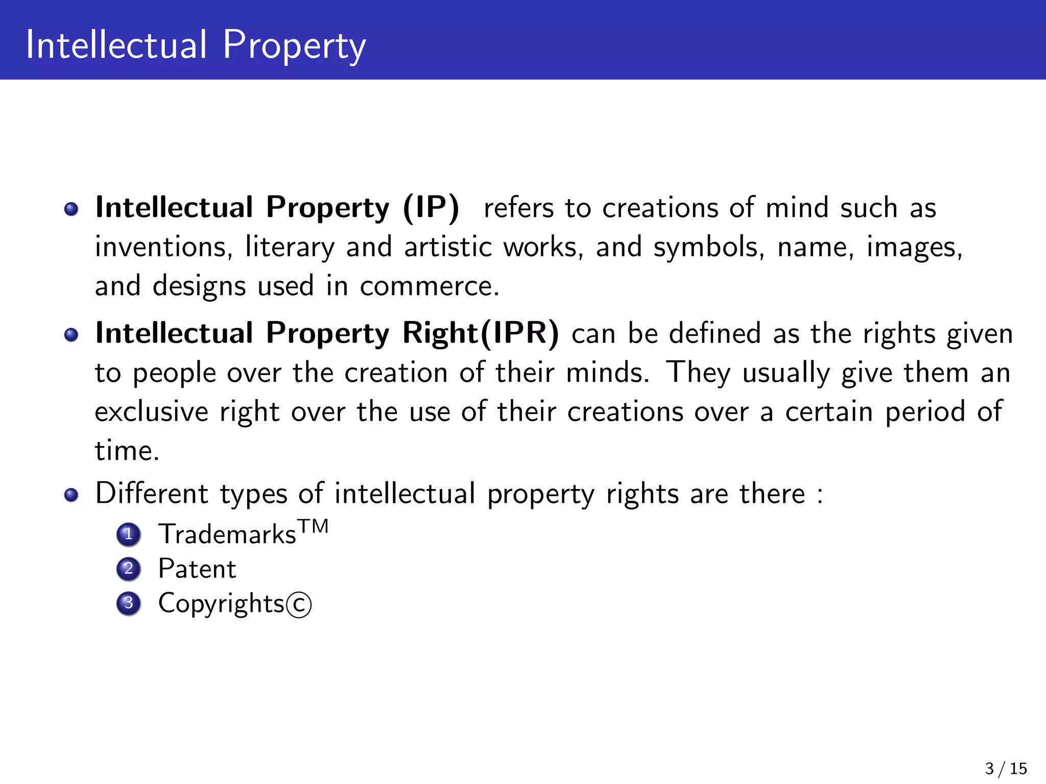 Intellectual Property
Intellectual Property (IP) refers to creations of mind such as
inventions, literary and artistic works, and symbols, name, images,
and designs used in commerce.
Intellectual Property Right(IPR) can be deﬁned as the rights given
to people over the creation of their minds. They usually give them an
exclusive right over the use of their creations over a certain period of
time.
Diﬀerent types of intellectual property rights are there :
1 TrademarksTM
2 Patent
3 Copyrights c
3 / 15
 