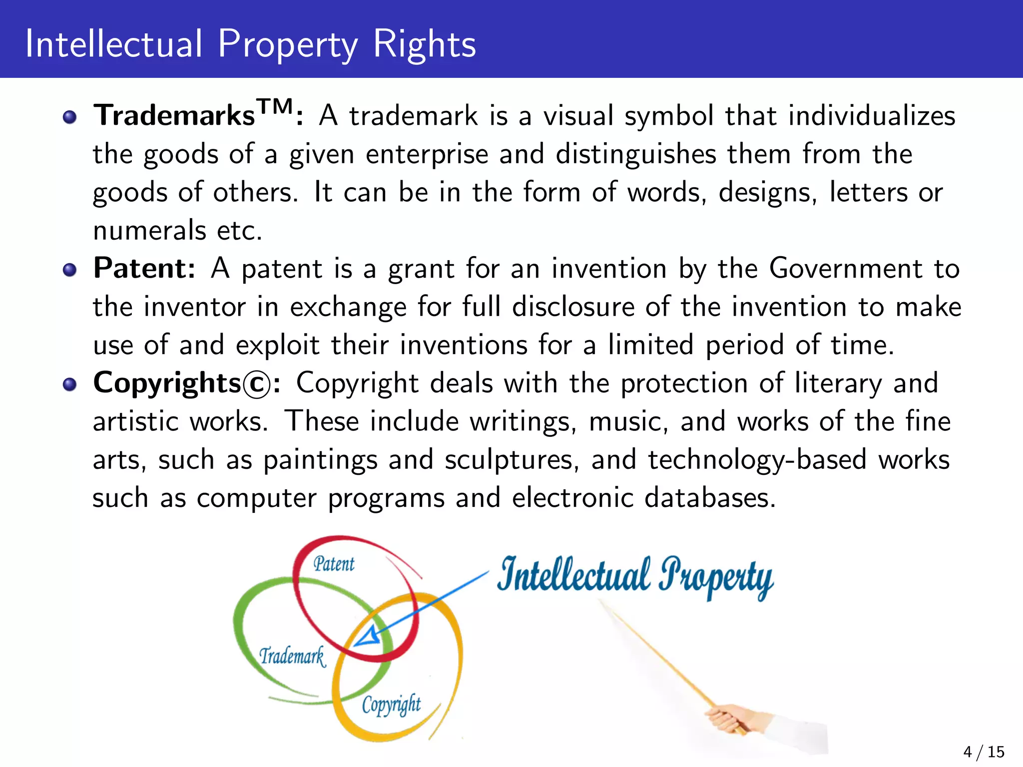 Intellectual Property Rights
TrademarksTM: A trademark is a visual symbol that individualizes
the goods of a given enterprise and distinguishes them from the
goods of others. It can be in the form of words, designs, letters or
numerals etc.
Patent: A patent is a grant for an invention by the Government to
the inventor in exchange for full disclosure of the invention to make
use of and exploit their inventions for a limited period of time.
Copyrights c : Copyright deals with the protection of literary and
artistic works. These include writings, music, and works of the ﬁne
arts, such as paintings and sculptures, and technology-based works
such as computer programs and electronic databases.
4 / 15
 