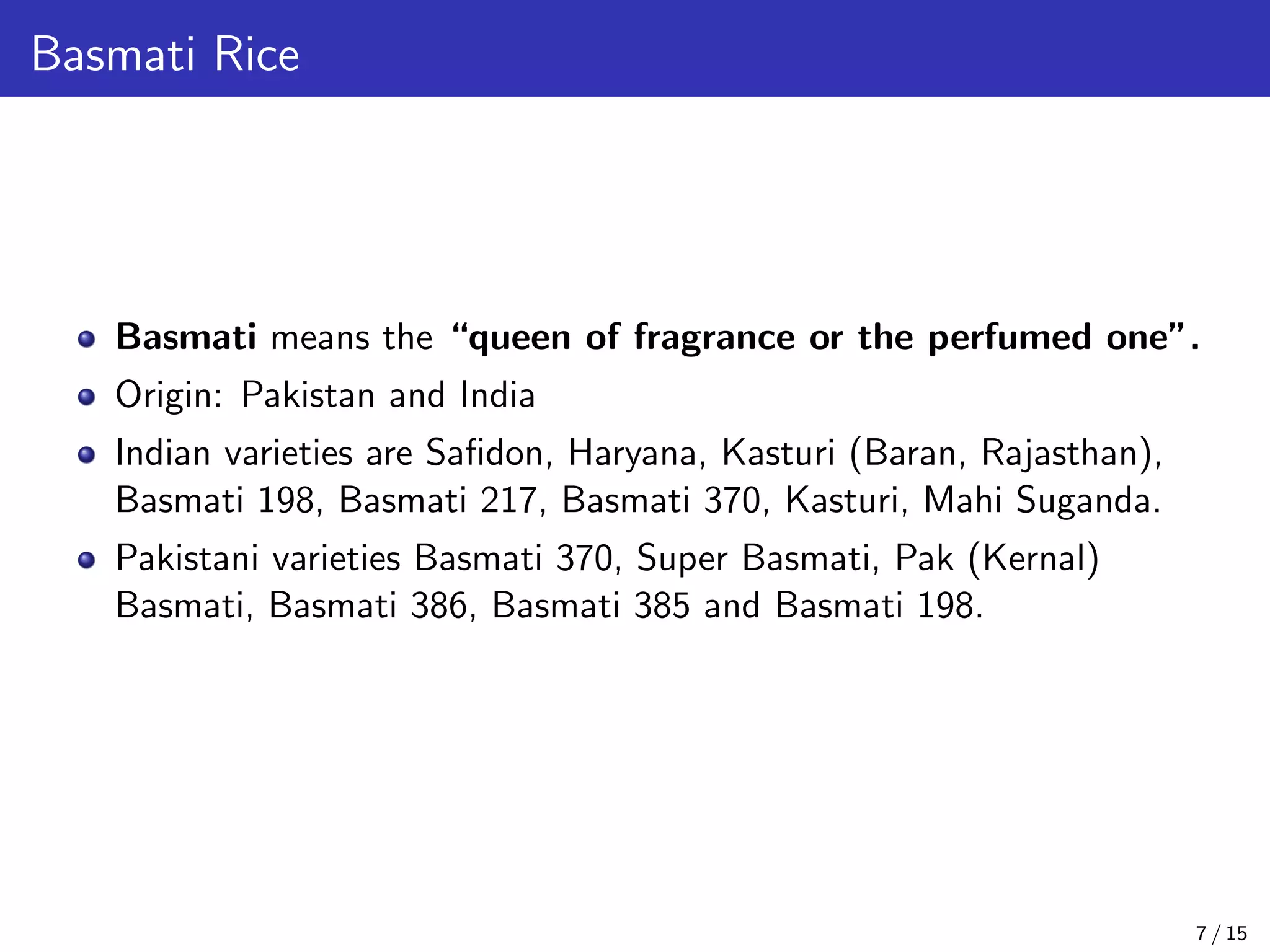 Basmati Rice
Basmati means the “queen of fragrance or the perfumed one”.
Origin: Pakistan and India
Indian varieties are Saﬁdon, Haryana, Kasturi (Baran, Rajasthan),
Basmati 198, Basmati 217, Basmati 370, Kasturi, Mahi Suganda.
Pakistani varieties Basmati 370, Super Basmati, Pak (Kernal)
Basmati, Basmati 386, Basmati 385 and Basmati 198.
7 / 15
 