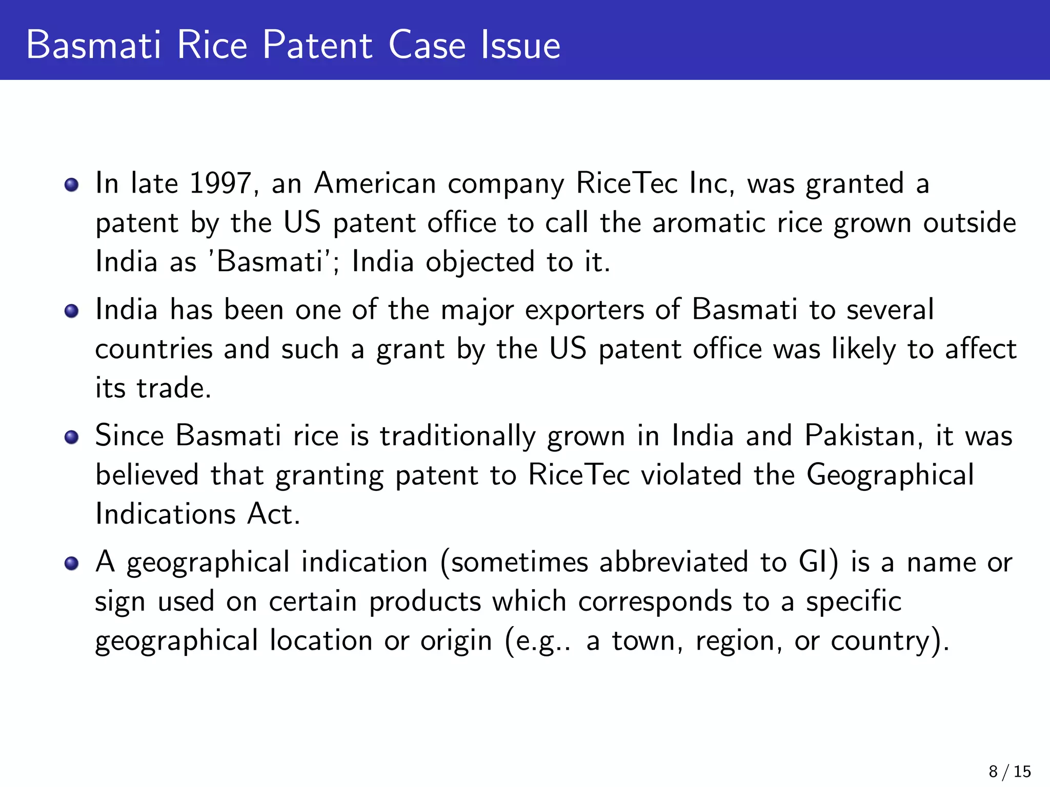 Basmati Rice Patent Case Issue
In late 1997, an American company RiceTec Inc, was granted a
patent by the US patent oﬃce to call the aromatic rice grown outside
India as ’Basmati’; India objected to it.
India has been one of the major exporters of Basmati to several
countries and such a grant by the US patent oﬃce was likely to aﬀect
its trade.
Since Basmati rice is traditionally grown in India and Pakistan, it was
believed that granting patent to RiceTec violated the Geographical
Indications Act.
A geographical indication (sometimes abbreviated to GI) is a name or
sign used on certain products which corresponds to a speciﬁc
geographical location or origin (e.g.. a town, region, or country).
8 / 15
 