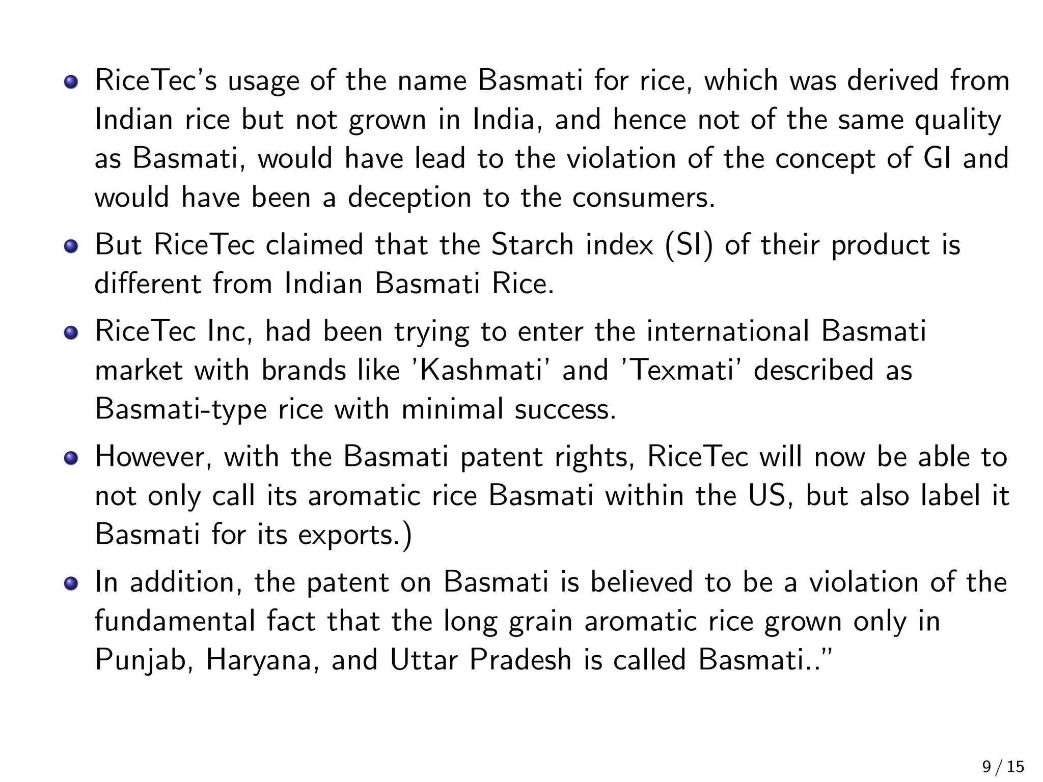 RiceTec’s usage of the name Basmati for rice, which was derived from
Indian rice but not grown in India, and hence not of the same quality
as Basmati, would have lead to the violation of the concept of GI and
would have been a deception to the consumers.
But RiceTec claimed that the Starch index (SI) of their product is
diﬀerent from Indian Basmati Rice.
RiceTec Inc, had been trying to enter the international Basmati
market with brands like ’Kashmati’ and ’Texmati’ described as
Basmati-type rice with minimal success.
However, with the Basmati patent rights, RiceTec will now be able to
not only call its aromatic rice Basmati within the US, but also label it
Basmati for its exports.)
In addition, the patent on Basmati is believed to be a violation of the
fundamental fact that the long grain aromatic rice grown only in
Punjab, Haryana, and Uttar Pradesh is called Basmati..”
9 / 15
 