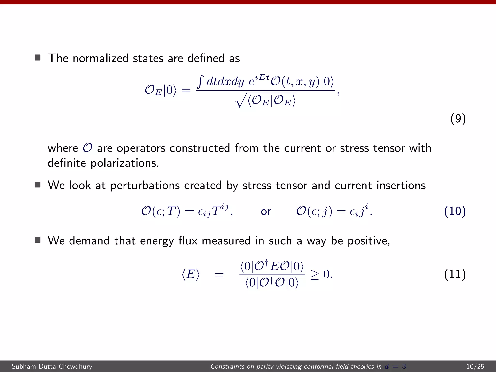The normalized states are deﬁned as
OE|0 =
dtdxdy eiEt
O(t, x, y)|0
OE|OE
,
(9)
where O are operators constructed from the current or stress tensor with
deﬁnite polarizations.
We look at perturbations created by stress tensor and current insertions
O( ; T) = ijTij
, or O( ; j) = iji
. (10)
We demand that energy ﬂux measured in such a way be positive,
E =
0|O†
EO|0
0|O†O|0
≥ 0. (11)
Subham Dutta Chowdhury Constraints on parity violating conformal ﬁeld theories in d = 3 10/25
 