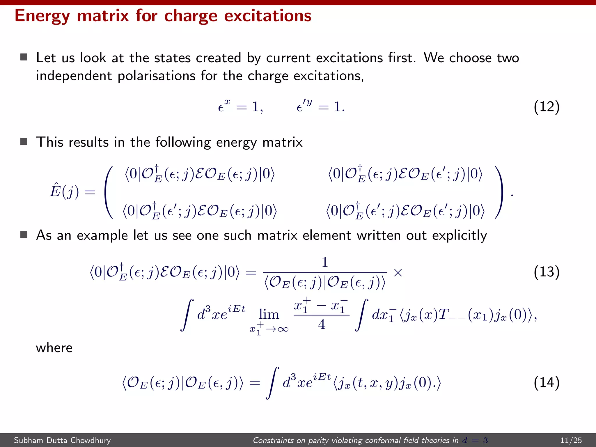 Energy matrix for charge excitations
Let us look at the states created by current excitations ﬁrst. We choose two
independent polarisations for the charge excitations,
x
= 1, y
= 1. (12)
This results in the following energy matrix
ˆE(j) =


0|O†
E( ; j)EOE( ; j)|0 0|O†
E( ; j)EOE( ; j)|0
0|O†
E( ; j)EOE( ; j)|0 0|O†
E( ; j)EOE( ; j)|0

 .
As an example let us see one such matrix element written out explicitly
0|O†
E( ; j)EOE( ; j)|0 =
1
OE( ; j)|OE( , j)
× (13)
d3
xeiEt
lim
x+
1 →∞
x+
1 − x−
1
4
dx−
1 jx(x)T−−(x1)jx(0) ,
where
OE( ; j)|OE( , j) = d3
xeiEt
jx(t, x, y)jx(0). (14)
Subham Dutta Chowdhury Constraints on parity violating conformal ﬁeld theories in d = 3 11/25
 