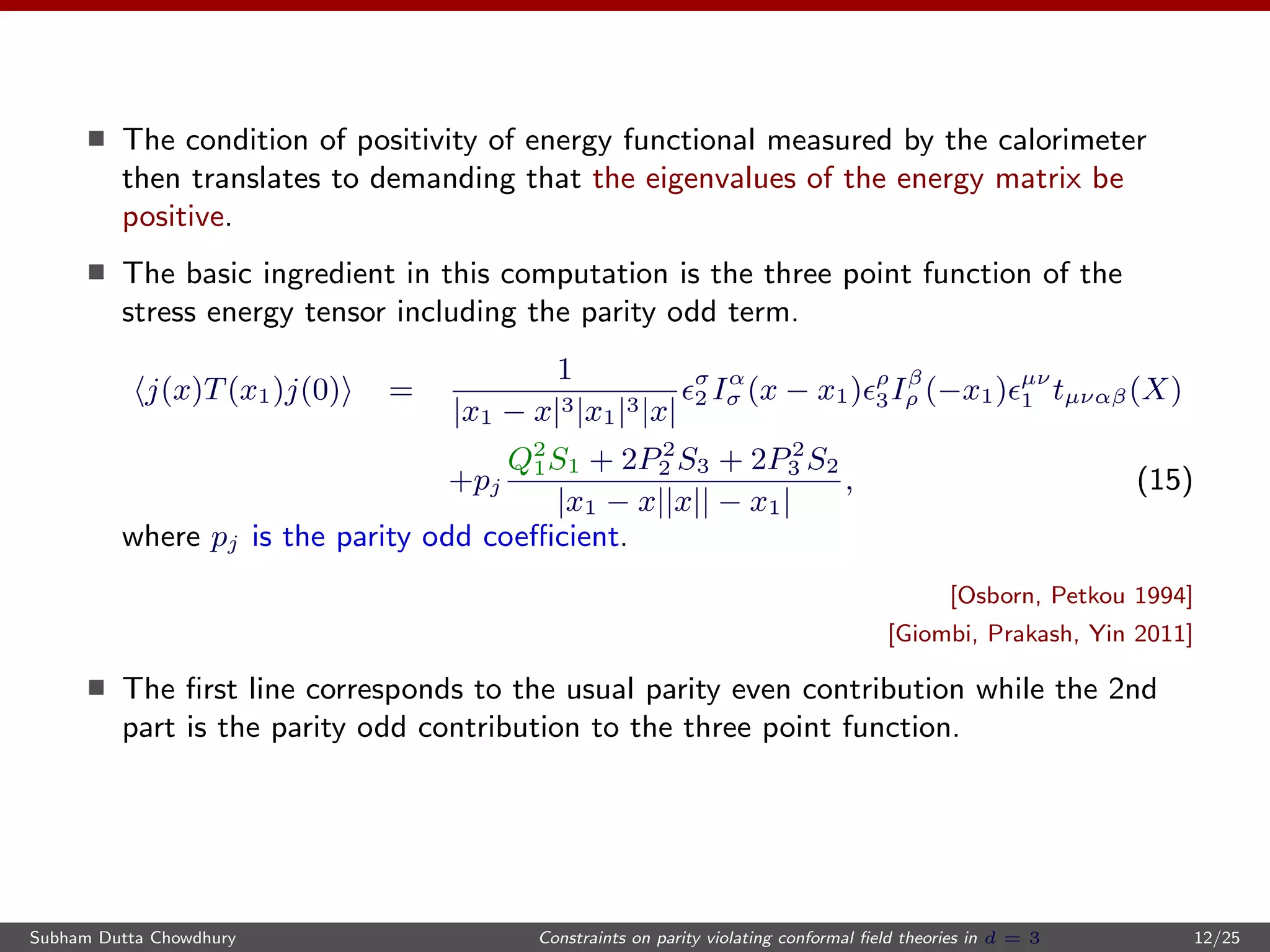 The condition of positivity of energy functional measured by the calorimeter
then translates to demanding that the eigenvalues of the energy matrix be
positive.
The basic ingredient in this computation is the three point function of the
stress energy tensor including the parity odd term.
j(x)T(x1)j(0) =
1
|x1 − x|3|x1|3|x|
σ
2 Iα
σ (x − x1) ρ
3Iβ
ρ (−x1) µν
1 tµναβ(X)
+pj
Q2
1S1 + 2P2
2 S3 + 2P2
3 S2
|x1 − x||x|| − x1|
, (15)
where pj is the parity odd coeﬃcient.
[Osborn, Petkou 1994]
[Giombi, Prakash, Yin 2011]
The ﬁrst line corresponds to the usual parity even contribution while the 2nd
part is the parity odd contribution to the three point function.
Subham Dutta Chowdhury Constraints on parity violating conformal ﬁeld theories in d = 3 12/25
 
