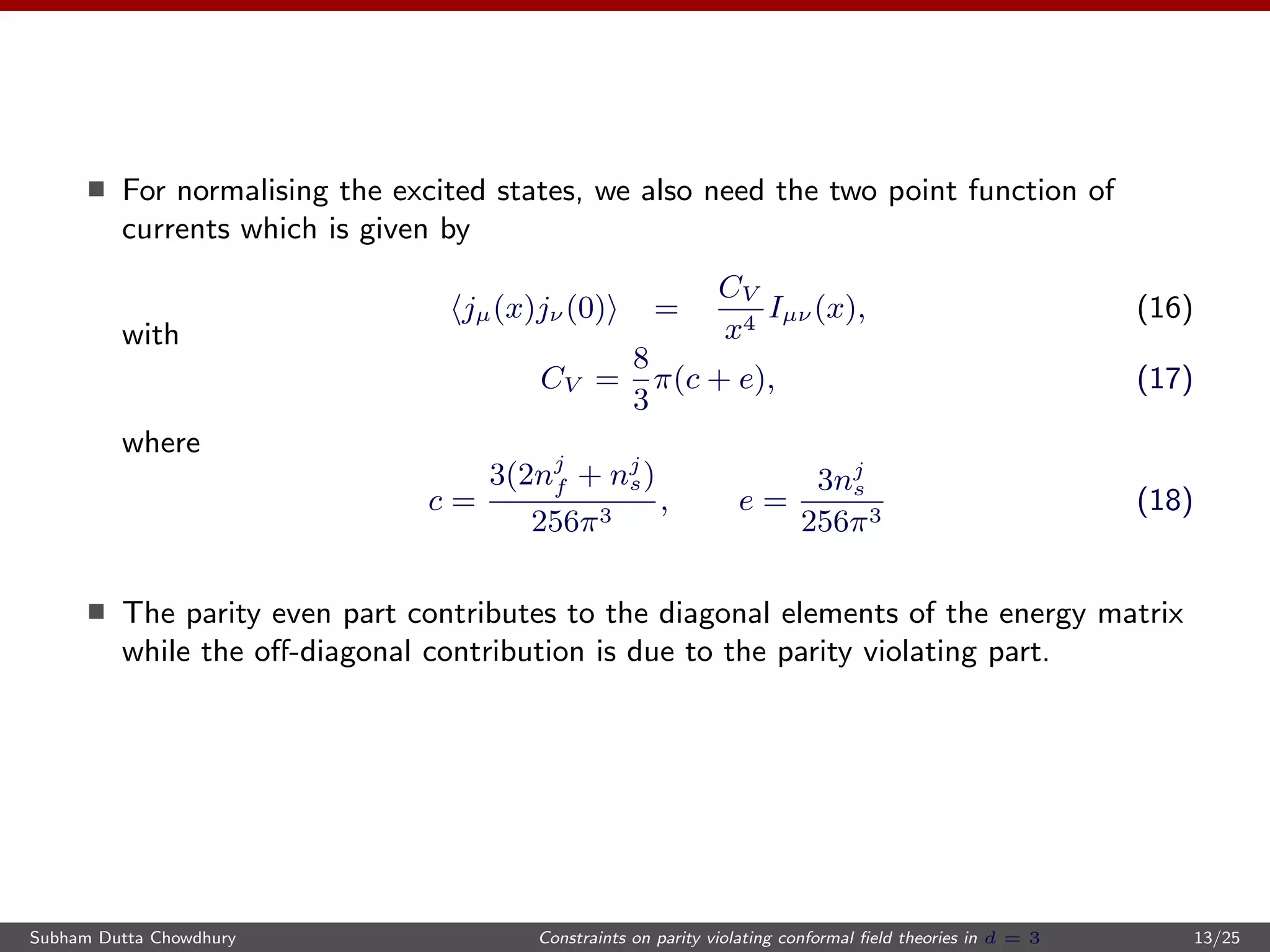 For normalising the excited states, we also need the two point function of
currents which is given by
jµ(x)jν (0) =
CV
x4
Iµν (x), (16)
with
CV =
8
3
π(c + e), (17)
where
c =
3(2nj
f + nj
s)
256π3
, e =
3nj
s
256π3
(18)
The parity even part contributes to the diagonal elements of the energy matrix
while the oﬀ-diagonal contribution is due to the parity violating part.
Subham Dutta Chowdhury Constraints on parity violating conformal ﬁeld theories in d = 3 13/25
 