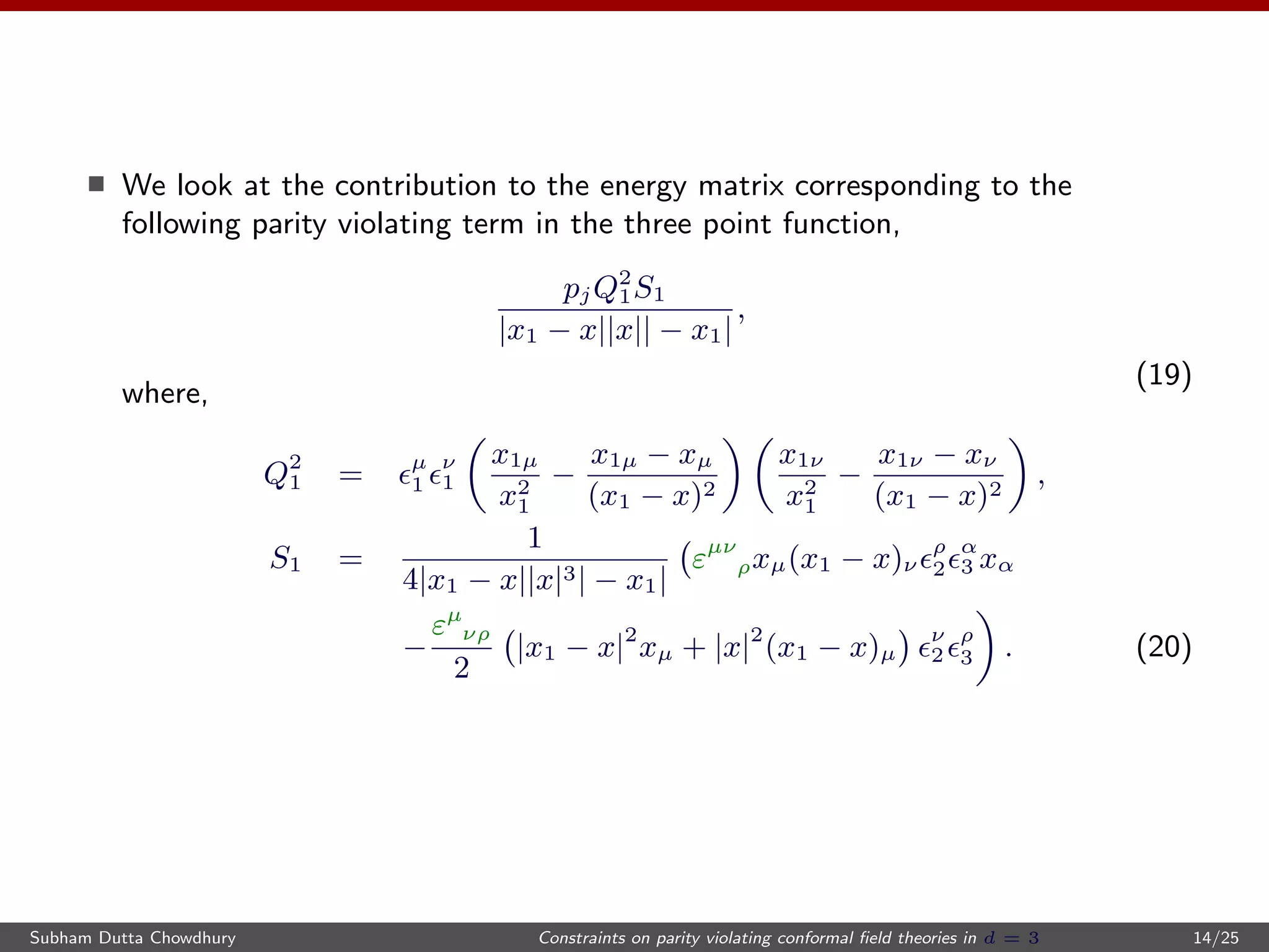 We look at the contribution to the energy matrix corresponding to the
following parity violating term in the three point function,
pjQ2
1S1
|x1 − x||x|| − x1|
,
(19)
where,
Q2
1 = µ
1
ν
1
x1µ
x2
1
−
x1µ − xµ
(x1 − x)2
x1ν
x2
1
−
x1ν − xν
(x1 − x)2
,
S1 =
1
4|x1 − x||x|3| − x1|
εµν
ρxµ(x1 − x)ν
ρ
2
α
3 xα
−
εµ
νρ
2
|x1 − x|2
xµ + |x|2
(x1 − x)µ
ν
2
ρ
3 . (20)
Subham Dutta Chowdhury Constraints on parity violating conformal ﬁeld theories in d = 3 14/25
 