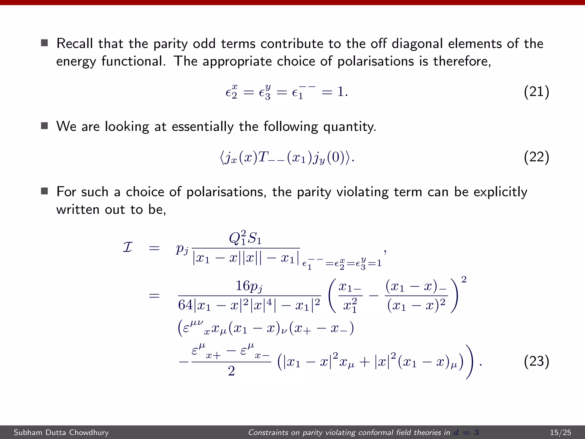 Recall that the parity odd terms contribute to the oﬀ diagonal elements of the
energy functional. The appropriate choice of polarisations is therefore,
x
2 = y
3 = −−
1 = 1. (21)
We are looking at essentially the following quantity.
jx(x)T−−(x1)jy(0) . (22)
For such a choice of polarisations, the parity violating term can be explicitly
written out to be,
I = pj
Q2
1S1
|x1 − x||x|| − x1| −−
1 = x
2 =
y
3 =1
,
=
16pj
64|x1 − x|2|x|4| − x1|2
x1−
x2
1
−
(x1 − x)−
(x1 − x)2
2
εµν
xxµ(x1 − x)ν (x+ − x−)
−
εµ
x+ − εµ
x−
2
|x1 − x|2
xµ + |x|2
(x1 − x)µ . (23)
Subham Dutta Chowdhury Constraints on parity violating conformal ﬁeld theories in d = 3 15/25
 