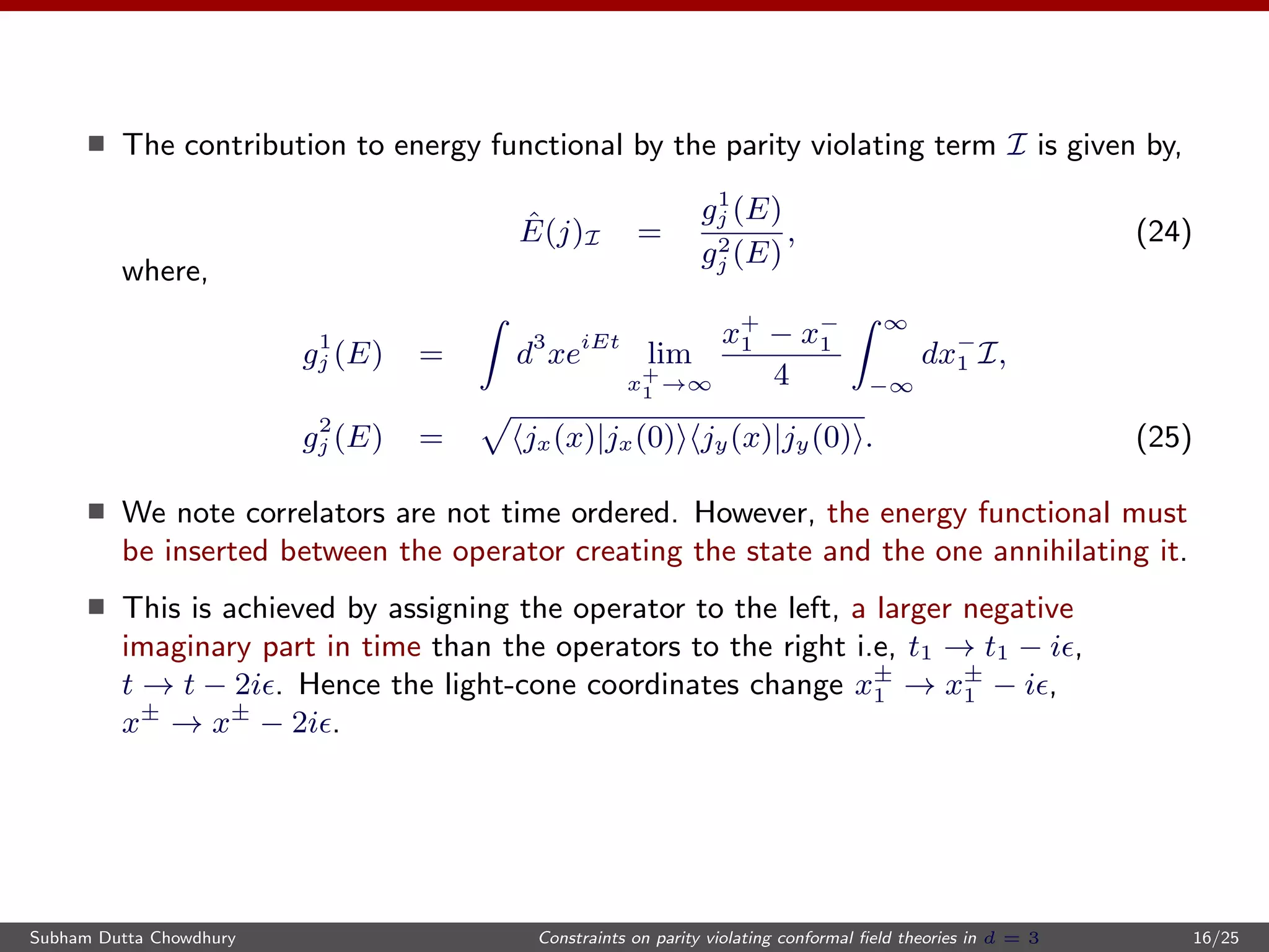 The contribution to energy functional by the parity violating term I is given by,
ˆE(j)I =
g1
j (E)
g2
j (E)
, (24)
where,
g1
j (E) = d3
xeiEt
lim
x+
1 →∞
x+
1 − x−
1
4
∞
−∞
dx−
1 I,
g2
j (E) = jx(x)|jx(0) jy(x)|jy(0) . (25)
We note correlators are not time ordered. However, the energy functional must
be inserted between the operator creating the state and the one annihilating it.
This is achieved by assigning the operator to the left, a larger negative
imaginary part in time than the operators to the right i.e, t1 → t1 − i ,
t → t − 2i . Hence the light-cone coordinates change x±
1 → x±
1 − i ,
x±
→ x±
− 2i .
Subham Dutta Chowdhury Constraints on parity violating conformal ﬁeld theories in d = 3 16/25
 