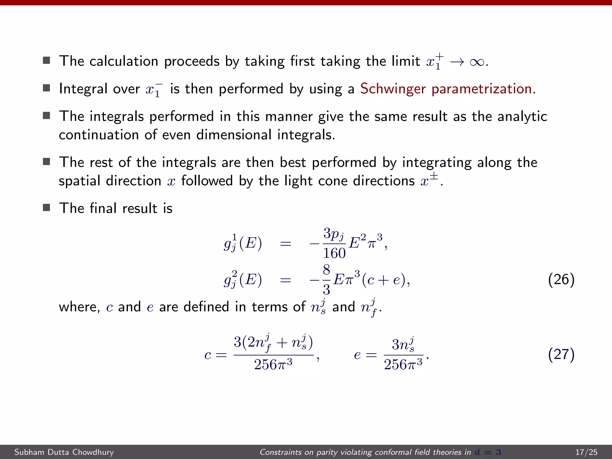 The calculation proceeds by taking ﬁrst taking the limit x+
1 → ∞.
Integral over x−
1 is then performed by using a Schwinger parametrization.
The integrals performed in this manner give the same result as the analytic
continuation of even dimensional integrals.
The rest of the integrals are then best performed by integrating along the
spatial direction x followed by the light cone directions x±
.
The ﬁnal result is
g1
j (E) = −
3pj
160
E2
π3
,
g2
j (E) = −
8
3
Eπ3
(c + e), (26)
where, c and e are deﬁned in terms of nj
s and nj
f .
c =
3(2nj
f + nj
s)
256π3
, e =
3nj
s
256π3
. (27)
Subham Dutta Chowdhury Constraints on parity violating conformal ﬁeld theories in d = 3 17/25
 