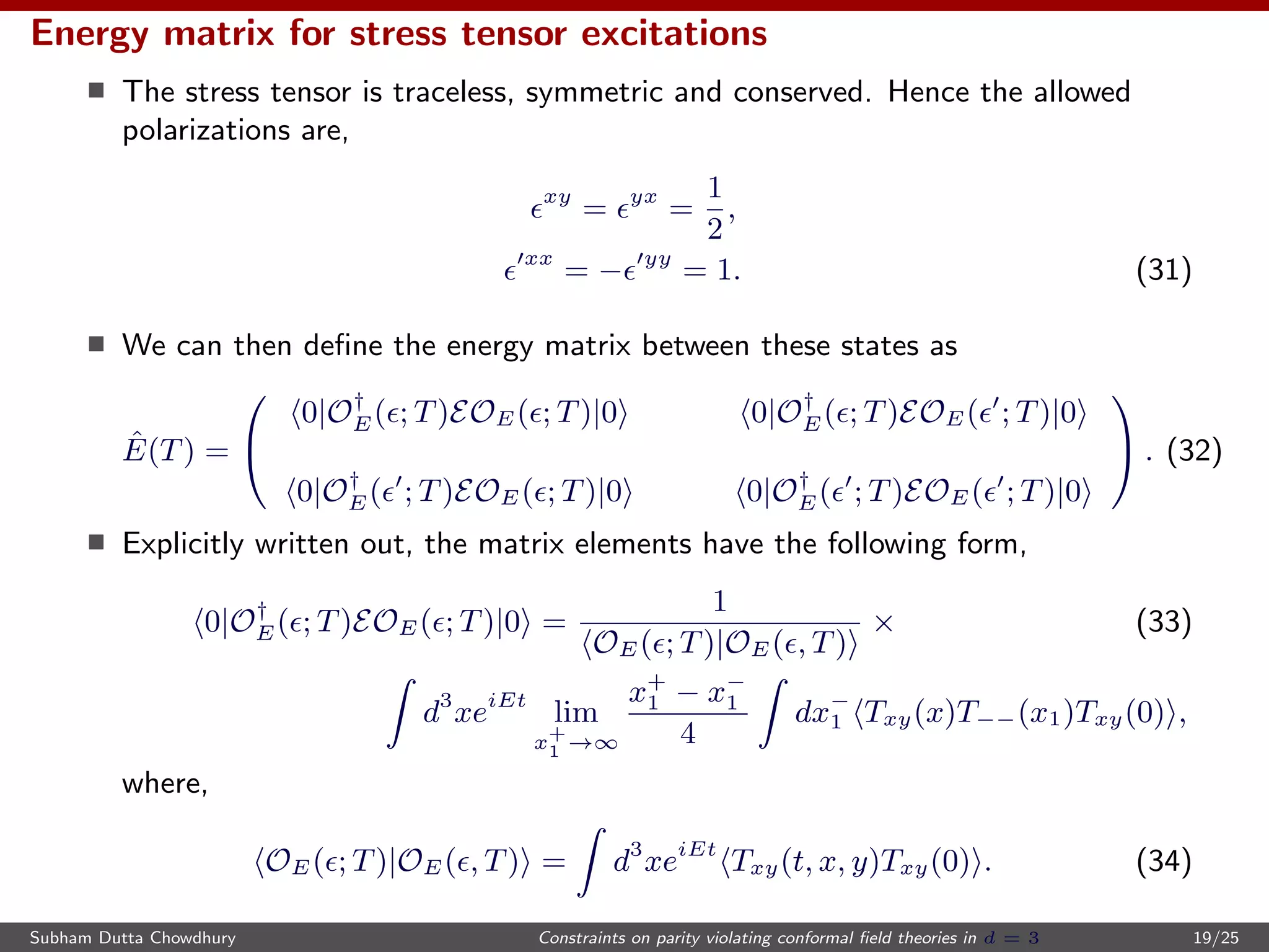 Energy matrix for stress tensor excitations
The stress tensor is traceless, symmetric and conserved. Hence the allowed
polarizations are,
xy
= yx
=
1
2
,
xx
= − yy
= 1. (31)
We can then deﬁne the energy matrix between these states as
ˆE(T) =


0|O†
E( ; T)EOE( ; T)|0 0|O†
E( ; T)EOE( ; T)|0
0|O†
E( ; T)EOE( ; T)|0 0|O†
E( ; T)EOE( ; T)|0

 . (32)
Explicitly written out, the matrix elements have the following form,
0|O†
E( ; T)EOE( ; T)|0 =
1
OE( ; T)|OE( , T)
× (33)
d3
xeiEt
lim
x+
1 →∞
x+
1 − x−
1
4
dx−
1 Txy(x)T−−(x1)Txy(0) ,
where,
OE( ; T)|OE( , T) = d3
xeiEt
Txy(t, x, y)Txy(0) . (34)
Subham Dutta Chowdhury Constraints on parity violating conformal ﬁeld theories in d = 3 19/25
 