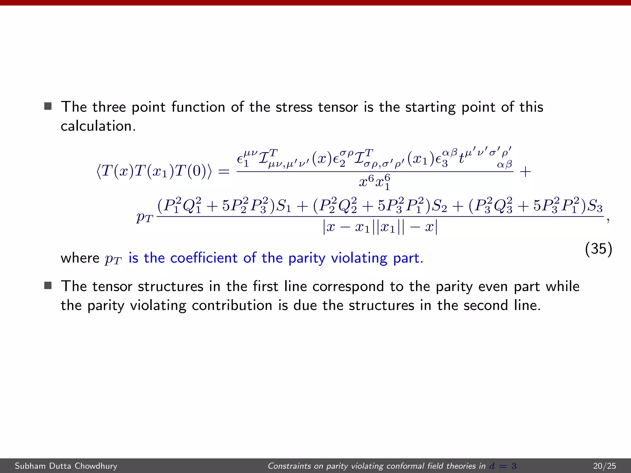 The three point function of the stress tensor is the starting point of this
calculation.
T(x)T(x1)T(0) =
µν
1 IT
µν,µ ν (x) σρ
2 IT
σρ,σ ρ (x1) αβ
3 tµ ν σ ρ
αβ
x6x6
1
+
pT
(P2
1 Q2
1 + 5P2
2 P2
3 )S1 + (P2
2 Q2
2 + 5P2
3 P2
1 )S2 + (P2
3 Q2
3 + 5P2
3 P2
1 )S3
|x − x1||x1|| − x|
,
(35)
where pT is the coeﬃcient of the parity violating part.
The tensor structures in the ﬁrst line correspond to the parity even part while
the parity violating contribution is due the structures in the second line.
Subham Dutta Chowdhury Constraints on parity violating conformal ﬁeld theories in d = 3 20/25
 