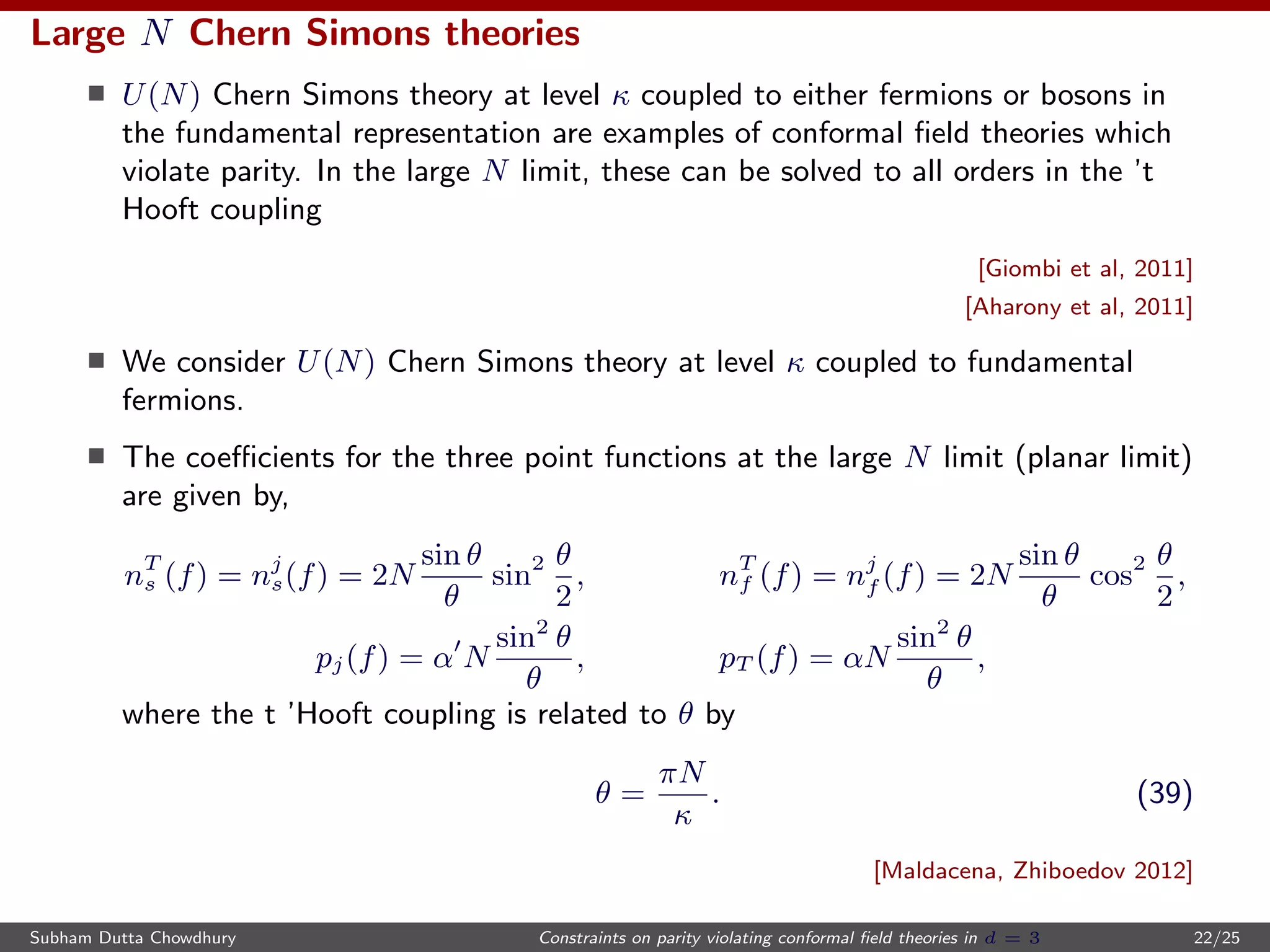 Large N Chern Simons theories
U(N) Chern Simons theory at level κ coupled to either fermions or bosons in
the fundamental representation are examples of conformal ﬁeld theories which
violate parity. In the large N limit, these can be solved to all orders in the ’t
Hooft coupling
[Giombi et al, 2011]
[Aharony et al, 2011]
We consider U(N) Chern Simons theory at level κ coupled to fundamental
fermions.
The coeﬃcients for the three point functions at the large N limit (planar limit)
are given by,
nT
s (f) = nj
s(f) = 2N
sin θ
θ
sin2 θ
2
, nT
f (f) = nj
f (f) = 2N
sin θ
θ
cos2 θ
2
,
pj(f) = α N
sin2
θ
θ
, pT (f) = αN
sin2
θ
θ
,
where the t ’Hooft coupling is related to θ by
θ =
πN
κ
. (39)
[Maldacena, Zhiboedov 2012]
Subham Dutta Chowdhury Constraints on parity violating conformal ﬁeld theories in d = 3 22/25
 