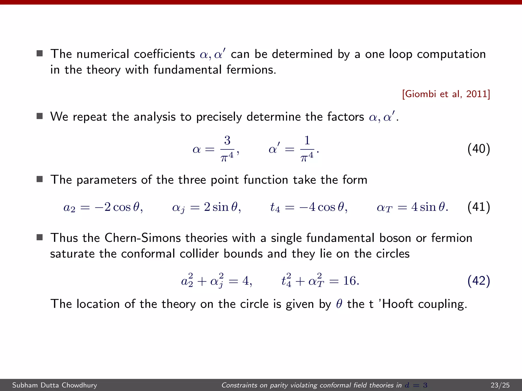 The numerical coeﬃcients α, α can be determined by a one loop computation
in the theory with fundamental fermions.
[Giombi et al, 2011]
We repeat the analysis to precisely determine the factors α, α .
α =
3
π4
, α =
1
π4
. (40)
The parameters of the three point function take the form
a2 = −2 cos θ, αj = 2 sin θ, t4 = −4 cos θ, αT = 4 sin θ. (41)
Thus the Chern-Simons theories with a single fundamental boson or fermion
saturate the conformal collider bounds and they lie on the circles
a2
2 + α2
j = 4, t2
4 + α2
T = 16. (42)
The location of the theory on the circle is given by θ the t ’Hooft coupling.
Subham Dutta Chowdhury Constraints on parity violating conformal ﬁeld theories in d = 3 23/25
 