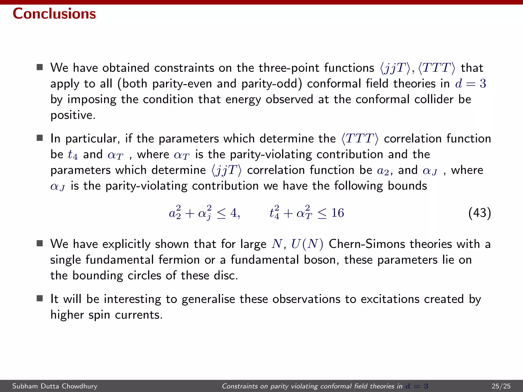 Conclusions
We have obtained constraints on the three-point functions jjT , TTT that
apply to all (both parity-even and parity-odd) conformal ﬁeld theories in d = 3
by imposing the condition that energy observed at the conformal collider be
positive.
In particular, if the parameters which determine the TTT correlation function
be t4 and αT , where αT is the parity-violating contribution and the
parameters which determine jjT correlation function be a2, and αJ , where
αJ is the parity-violating contribution we have the following bounds
a2
2 + α2
j ≤ 4, t2
4 + α2
T ≤ 16 (43)
We have explicitly shown that for large N, U(N) Chern-Simons theories with a
single fundamental fermion or a fundamental boson, these parameters lie on
the bounding circles of these disc.
It will be interesting to generalise these observations to excitations created by
higher spin currents.
Subham Dutta Chowdhury Constraints on parity violating conformal ﬁeld theories in d = 3 25/25
 