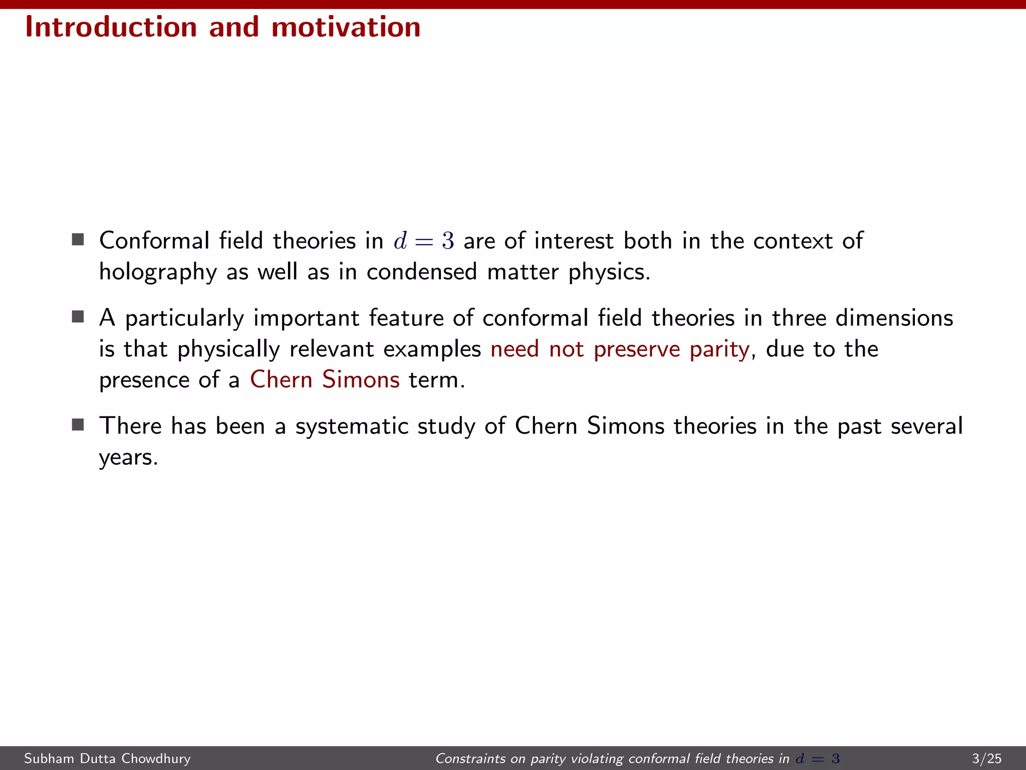 Introduction and motivation
Conformal ﬁeld theories in d = 3 are of interest both in the context of
holography as well as in condensed matter physics.
A particularly important feature of conformal ﬁeld theories in three dimensions
is that physically relevant examples need not preserve parity, due to the
presence of a Chern Simons term.
There has been a systematic study of Chern Simons theories in the past several
years.
Subham Dutta Chowdhury Constraints on parity violating conformal ﬁeld theories in d = 3 3/25
 