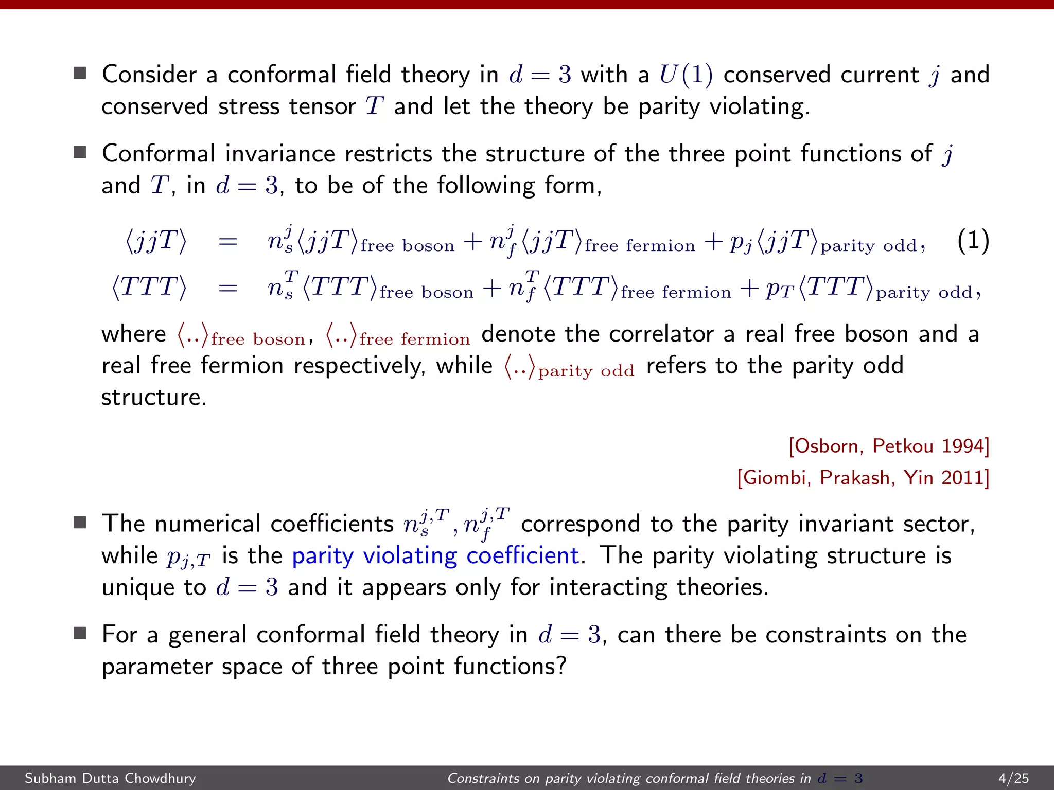 Consider a conformal ﬁeld theory in d = 3 with a U(1) conserved current j and
conserved stress tensor T and let the theory be parity violating.
Conformal invariance restricts the structure of the three point functions of j
and T, in d = 3, to be of the following form,
jjT = nj
s jjT free boson + nj
f jjT free fermion + pj jjT parity odd, (1)
TTT = nT
s TTT free boson + nT
f TTT free fermion + pT TTT parity odd,
where .. free boson, .. free fermion denote the correlator a real free boson and a
real free fermion respectively, while .. parity odd refers to the parity odd
structure.
[Osborn, Petkou 1994]
[Giombi, Prakash, Yin 2011]
The numerical coeﬃcients nj,T
s , nj,T
f correspond to the parity invariant sector,
while pj,T is the parity violating coeﬃcient. The parity violating structure is
unique to d = 3 and it appears only for interacting theories.
For a general conformal ﬁeld theory in d = 3, can there be constraints on the
parameter space of three point functions?
Subham Dutta Chowdhury Constraints on parity violating conformal ﬁeld theories in d = 3 4/25
 