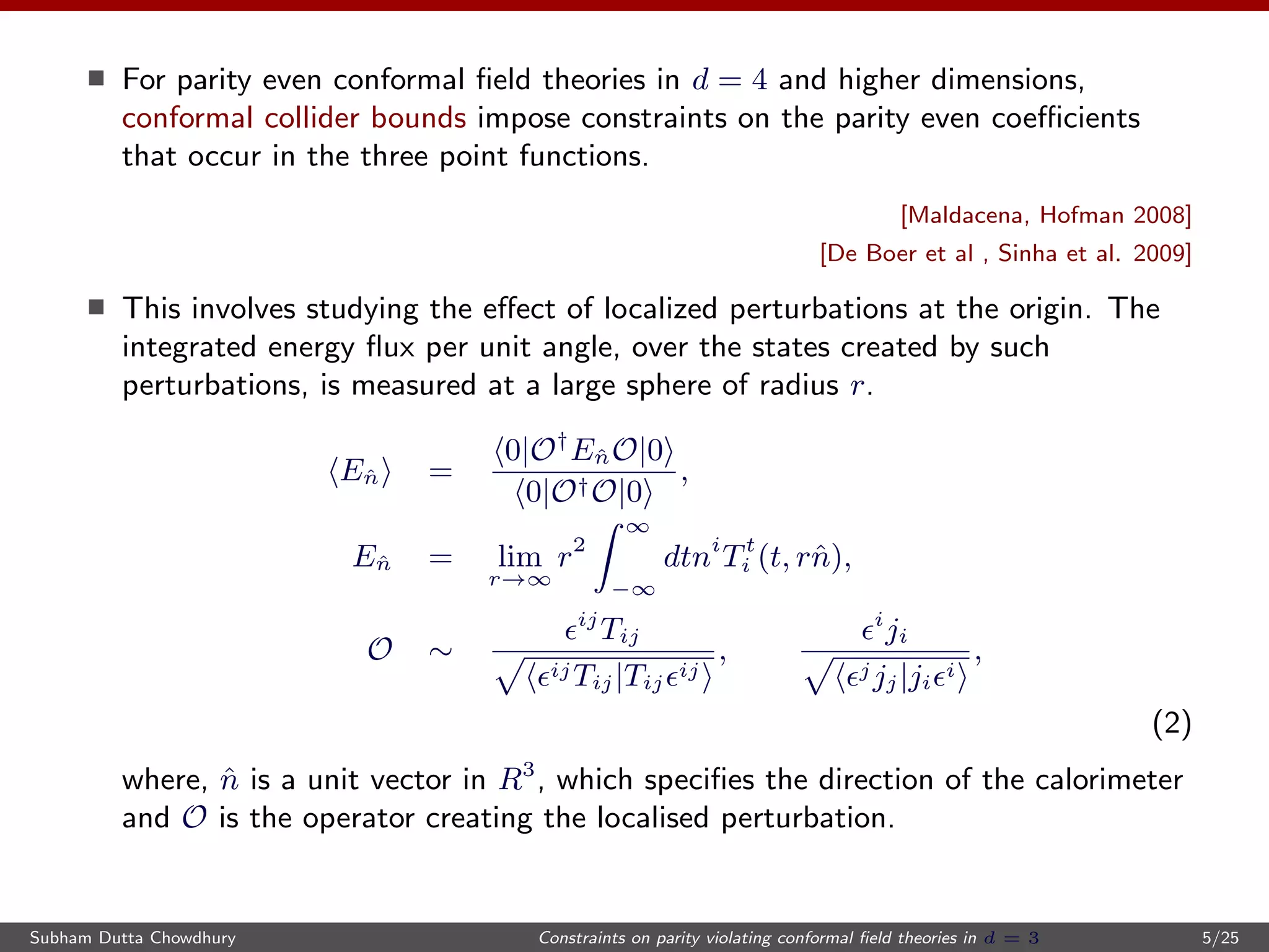 For parity even conformal ﬁeld theories in d = 4 and higher dimensions,
conformal collider bounds impose constraints on the parity even coeﬃcients
that occur in the three point functions.
[Maldacena, Hofman 2008]
[De Boer et al , Sinha et al. 2009]
This involves studying the eﬀect of localized perturbations at the origin. The
integrated energy ﬂux per unit angle, over the states created by such
perturbations, is measured at a large sphere of radius r.
Eˆn =
0|O†
EˆnO|0
0|O†O|0
,
Eˆn = lim
r→∞
r2
∞
−∞
dtni
Tt
i (t, rˆn),
O ∼
ij
Tij
ijTij|Tij
ij
,
i
ji
jjj|ji
i
,
(2)
where, ˆn is a unit vector in R3
, which speciﬁes the direction of the calorimeter
and O is the operator creating the localised perturbation.
Subham Dutta Chowdhury Constraints on parity violating conformal ﬁeld theories in d = 3 5/25
 