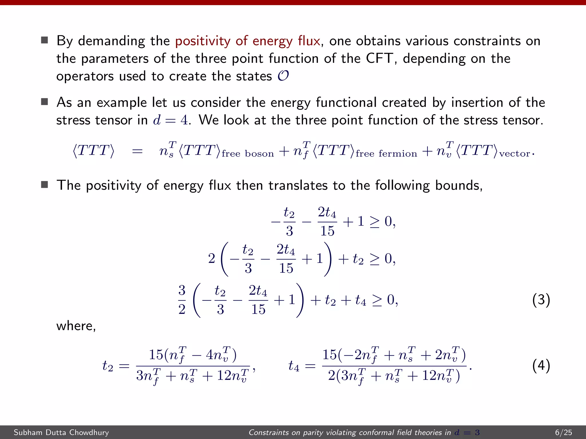 By demanding the positivity of energy ﬂux, one obtains various constraints on
the parameters of the three point function of the CFT, depending on the
operators used to create the states O
As an example let us consider the energy functional created by insertion of the
stress tensor in d = 4. We look at the three point function of the stress tensor.
TTT = nT
s TTT free boson + nT
f TTT free fermion + nT
v TTT vector.
The positivity of energy ﬂux then translates to the following bounds,
−
t2
3
−
2t4
15
+ 1 ≥ 0,
2 −
t2
3
−
2t4
15
+ 1 + t2 ≥ 0,
3
2
−
t2
3
−
2t4
15
+ 1 + t2 + t4 ≥ 0, (3)
where,
t2 =
15(nT
f − 4nT
v )
3nT
f + nT
s + 12nT
v
, t4 =
15(−2nT
f + nT
s + 2nT
v )
2(3nT
f + nT
s + 12nT
v )
. (4)
Subham Dutta Chowdhury Constraints on parity violating conformal ﬁeld theories in d = 3 6/25
 