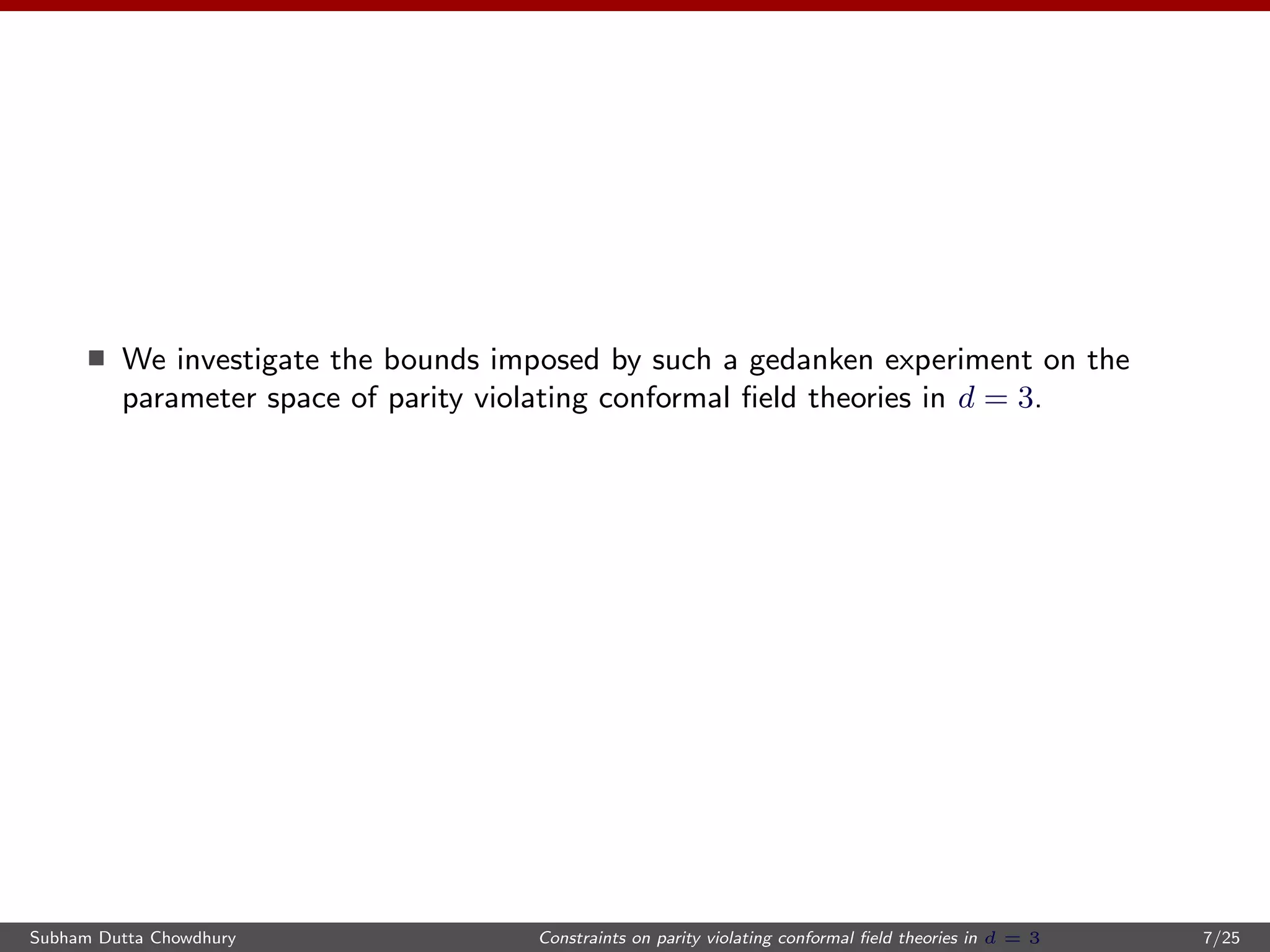 We investigate the bounds imposed by such a gedanken experiment on the
parameter space of parity violating conformal ﬁeld theories in d = 3.
Subham Dutta Chowdhury Constraints on parity violating conformal ﬁeld theories in d = 3 7/25
 