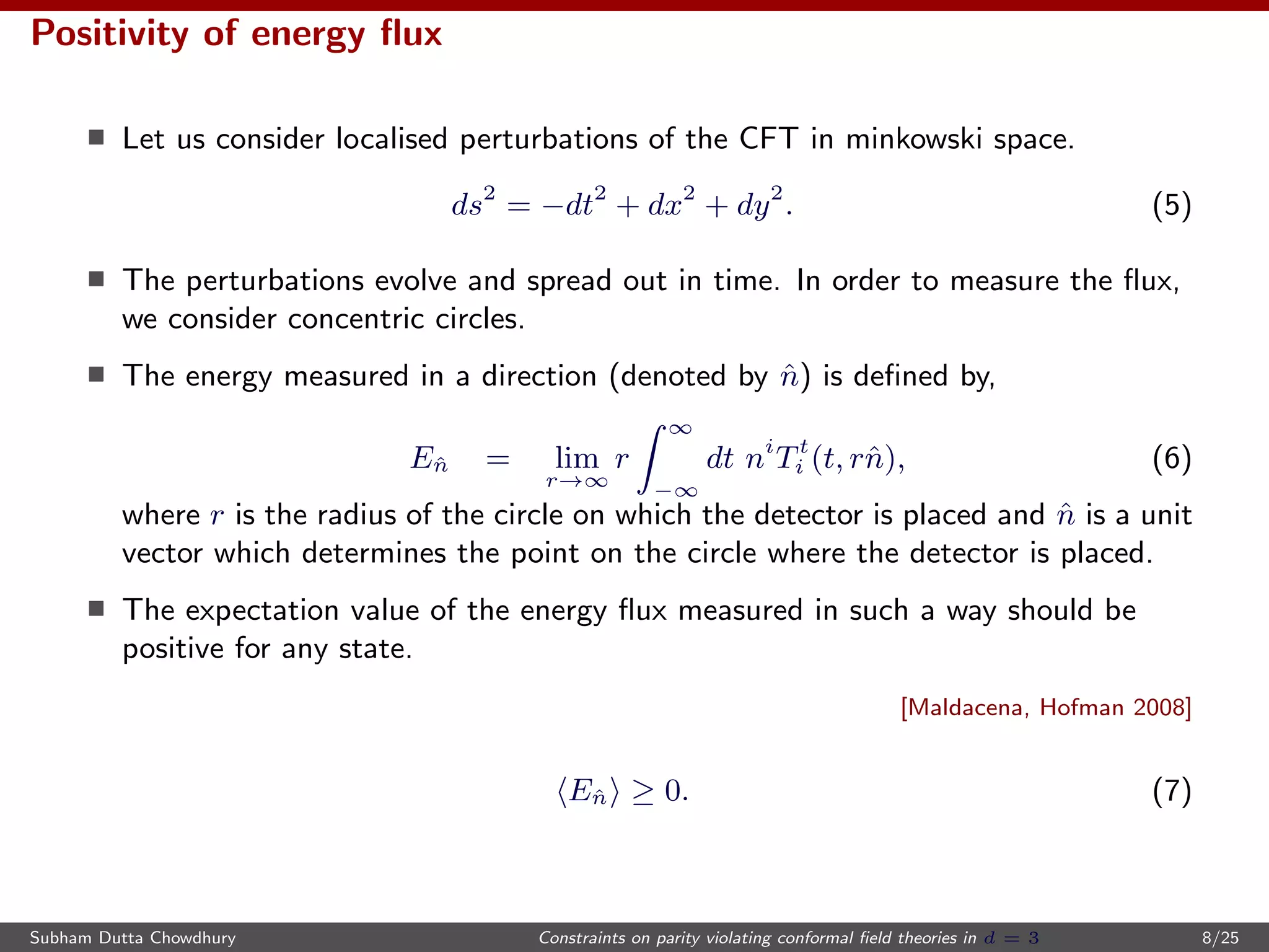 Positivity of energy ﬂux
Let us consider localised perturbations of the CFT in minkowski space.
ds2
= −dt2
+ dx2
+ dy2
. (5)
The perturbations evolve and spread out in time. In order to measure the ﬂux,
we consider concentric circles.
The energy measured in a direction (denoted by ˆn) is deﬁned by,
Eˆn = lim
r→∞
r
∞
−∞
dt ni
Tt
i (t, rˆn), (6)
where r is the radius of the circle on which the detector is placed and ˆn is a unit
vector which determines the point on the circle where the detector is placed.
The expectation value of the energy ﬂux measured in such a way should be
positive for any state.
[Maldacena, Hofman 2008]
Eˆn ≥ 0. (7)
Subham Dutta Chowdhury Constraints on parity violating conformal ﬁeld theories in d = 3 8/25
 