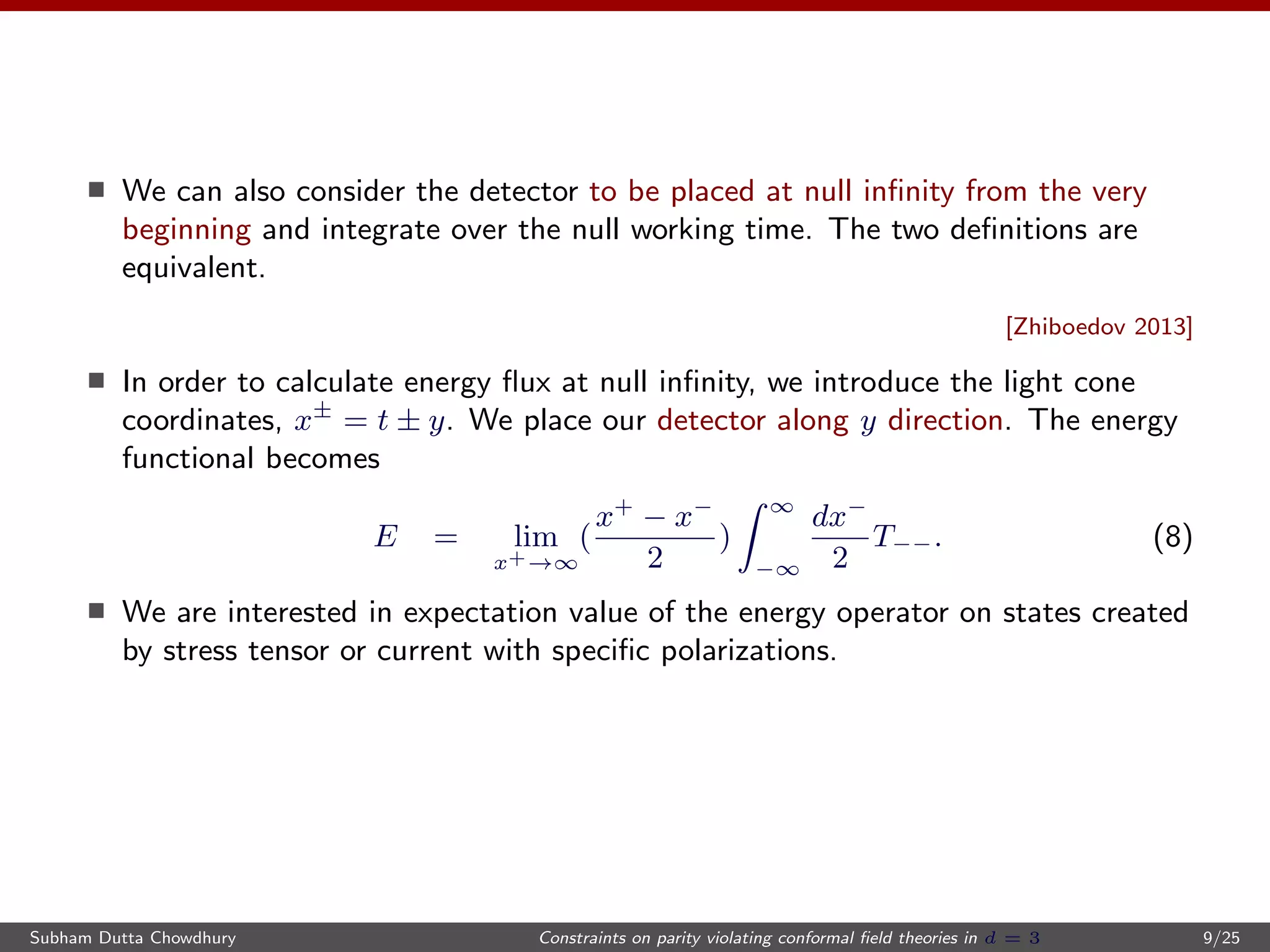 We can also consider the detector to be placed at null inﬁnity from the very
beginning and integrate over the null working time. The two deﬁnitions are
equivalent.
[Zhiboedov 2013]
In order to calculate energy ﬂux at null inﬁnity, we introduce the light cone
coordinates, x±
= t ± y. We place our detector along y direction. The energy
functional becomes
E = lim
x+→∞
(
x+
− x−
2
)
∞
−∞
dx−
2
T−−. (8)
We are interested in expectation value of the energy operator on states created
by stress tensor or current with speciﬁc polarizations.
Subham Dutta Chowdhury Constraints on parity violating conformal ﬁeld theories in d = 3 9/25
 