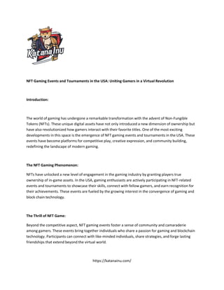 NFT Gaming Events and Tournaments in the USA: Uniting Gamers in a Virtual Revolution
Introduction:
The world of gaming has undergone a remarkable transformation with the advent of Non-Fungible
Tokens (NFTs). These unique digital assets have not only introduced a new dimension of ownership but
have also revolutionized how gamers interact with their favorite titles. One of the most exciting
developments in this space is the emergence of NFT gaming events and tournaments in the USA. These
events have become platforms for competitive play, creative expression, and community building,
redefining the landscape of modern gaming.
The NFT Gaming Phenomenon:
NFTs have unlocked a new level of engagement in the gaming industry by granting players true
ownership of in-game assets. In the USA, gaming enthusiasts are actively participating in NFT-related
events and tournaments to showcase their skills, connect with fellow gamers, and earn recognition for
their achievements. These events are fueled by the growing interest in the convergence of gaming and
block chain technology.
The Thrill of NFT Game:
Beyond the competitive aspect, NFT gaming events foster a sense of community and camaraderie
among gamers. These events bring together individuals who share a passion for gaming and blockchain
technology. Participants can connect with like-minded individuals, share strategies, and forge lasting
friendships that extend beyond the virtual world.
https://katanainu.com/
 