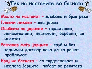 Тек на настаните во басната
Место на настанот – длабока и брза река
Главни ликови – два јарци
Особини на јарците – тврдоглави,
лекомислени, несложни, борбени, се
инаетат
Разговор меѓу јарците – груб и без
зеднички договор како да го решат
проблемот
Крај на басната – со тврдоглавост и
неслога јарците паѓаат во рекатата.
 