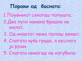 Пораки од басната:
1.Поумниот секогаш попушта.
2.Два лути камена брашно не
мелат.
3. Од инаетот нема полош занает.
4. Слогата куќа гради, а неслога
ја руши.
5. Слогата никогаш не изгубила.
 
