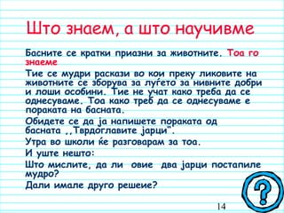 14
Што знаем, а што научивме
Басните се кратки приазни за животните. Тоа го
знаеме
Тие се мудри раскази во кои преку ликовите на
животните се зборува за луѓето за нивните добри
и лоши особини. Тие не учат како треба да се
однесуваме. Тоа како треб да се однесуваме е
пораката на басната.
Обидете се да ја напишете пораката од
басната ,,Тврдоглавите јарци“.
Утра во школи ќе разговарам за тоа.
И уште нешто:
Што мислите, да ли овие два јарци постапиле
мудро? 
Дали имале друго решеие?
 