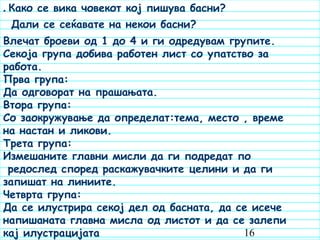 16
. Како се вика човекот кој пишува басни?
Дали се сеќавате на некои басни?
Влечат броеви од 1 до 4 и ги одредувам групите.
Секоја група добива работен лист со упатство за
работа.
Прва група:
Да одговорат на прашањата.
Втора група:
Со заокружување да определат:тема, место , време
на настан и ликови.
Трета група:
Измешаните главни мисли да ги подредат по
редослед според раскажувачките целини и да ги
запишат на линиите.
Четврта група:
Да се илустрира секој дел од басната, да се исече
напишаната главна мисла од листот и да се залепи
кај илустрацијата
 