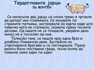 Тврдоглавите јарци
Ла ФОНТЕН
Се напасиле два јарци со сочна трева и тргнале
да шетаат низ планината. Се качувале по
стрмните патчиња, застанувале на карпи каде што
човечка нога не стапнала, скокале преку тесните
делови. Од ништо не се плашеле, уверени дека
никој не е посилен од нив.
Талкајќи така, се нашле крај една брза и
длабока планинска река. Застанале на
спротивните брегови и се погледнале. Преку
реката била поставена греда, тесна колку да
помине само еден по еден.
 