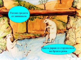 7
Двата јарци се струполиле
во брзата река.
Тогаш гредата
се занишала.
 