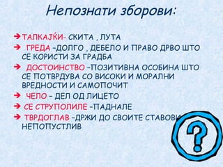 Непознати зборови:
ТАЛКАЈЌИ- СКИТА , ЛУТА
 ГРЕДА –ДОЛГО , ДЕБЕЛО И ПРАВО ДРВО ШТО
СЕ КОРИСТИ ЗА ГРАДБА
 ДОСТОИНСТВО –ПОЗИТИВНА ОСОБИНА ШТО
СЕ ПОТВРДУВА СО ВИСОКИ И МОРАЛНИ
ВРЕДНОСТИ И САМОПОЧИТ
 ЧЕЛО – ДЕЛ ОД ЛИЦЕТО
 СЕ СТРУПОЛИЛЕ –ПАДНАЛЕ
 ТВРДОГЛАВ –ДРЖИ ДО СВОИТЕ СТАВОВИ,
НЕПОПУСТЛИВ
 