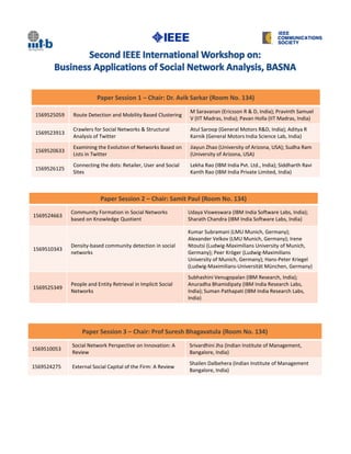 Paper Session 1 – Chair: Dr. Avik Sarkar (Room No. 134)
                                                                M Saravanan (Ericsson R & D, India); Pravinth Samuel
 1569525059    Route Detection and Mobility Based Clustering
                                                                V (IIT Madras, India); Pavan Holla (IIT Madras, India)
               Crawlers for Social Networks & Structural        Atul Saroop (General Motors R&D, India); Aditya R
 1569523913
               Analysis of Twitter                              Karnik (General Motors India Science Lab, India)
               Examining the Evolution of Networks Based on     Jiayun Zhao (University of Arizona, USA); Sudha Ram
 1569520633
               Lists in Twitter                                 (University of Arizona, USA)
               Connecting the dots: Retailer, User and Social   Lekha Rao (IBM India Pvt. Ltd., India); Siddharth Ravi
 1569526125
               Sites                                            Kanth Rao (IBM India Private Limited, India)



                           Paper Session 2 – Chair: Samit Paul (Room No. 134)
              Community Formation in Social Networks            Udaya Visweswara (IBM India Software Labs, India);
1569524663
              based on Knowledge Quotient                       Sharath Chandra (IBM India Software Labs, India)

                                                                Kumar Subramani (LMU Munich, Germany);
                                                                Alexander Velkov (LMU Munich, Germany); Irene
              Density-based community detection in social       Ntoutsi (Ludwig-Maximilians University of Munich,
1569510343
              networks                                          Germany); Peer Kröger (Ludwig-Maximilians
                                                                University of Munich, Germany); Hans-Peter Kriegel
                                                                (Ludwig-Maximilians-Universität München, Germany)
                                                                Subhashini Venugopalan (IBM Research, India);
              People and Entity Retrieval in Implicit Social    Anuradha Bhamidipaty (IBM India Research Labs,
1569525349
              Networks                                          India); Suman Pathapati (IBM India Research Labs,
                                                                India)




                   Paper Session 3 – Chair: Prof Suresh Bhagavatula (Room No. 134)
              Social Network Perspective on Innovation: A       Srivardhini Jha (Indian Institute of Management,
1569510053
              Review                                            Bangalore, India)
                                                                Shailen Dalbehera (Indian Institute of Management
1569524275    External Social Capital of the Firm: A Review
                                                                Bangalore, India)
 