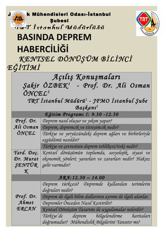 BASINDA DEPREM
HABERCİLİĞİ
KENTSEL DÖNÜŞÜM BİLİNCİ
EĞİTİMİ
Açılış Konuşmaları
Şakir ÖZBEK1
- Prof. Dr. Ali Osman
ÖNCEL2
TRT İstanbul Müdürü1
- JFMO İstanbul Şube
Başkanı2
Eğitim Programı I: 9.30 -12.30
Prof. Dr.
Ali Osman
ÖNCEL
Deprem nasıl oluşur ve yıkım yapar?
Deprem, depremcik ve titreşimcik nedir?
Türkiye ve yeryüzündeki deprem ağları ve birbirleriyle
eşgüdümü nasıldır?
Türkiye ve çevresinin deprem tehlikesi/riski nedir?
Yard. Doç.
Dr. Murat
ŞENTÜR
K
Kentsel dönüşümün toplumda, sosyolojik, siyasi ve
ekonomik yönleri; yararları ve zararları nedir? Haksız
gelir varmıdır?
ARA:12.30 – 14.00
Prof. Dr.
Ahmet
ERCAN
Deprem türkçesi? Depremde kullanılan terimlerin
doğruları nedir?
Deprem ile ilgili bilim dallarının ayrımı ile ilgili alanlar.
Depremler Önceden Nasıl Kestirilir?
Kentsel Dönüşüm Tasarımı ile uygulamalar nelerdir?
Türkiye’de deprem bölgelendirme haritaları
doğrumudur? Mühendislik Bilgilerini Yansıtır mı?
Jeofizik Mühendisleri Odası-İstanbul
Şubesi
TRT İstanbul Müdürlüğü
 