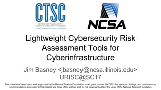 Lightweight Cybersecurity Risk
Assessment Tools for
Cyberinfrastructure
Jim Basney <jbasney@ncsa.illinois.edu>
URISC@SC17
This material is based upon work supported by the National Science Foundation under grant number 1547272. Any opinions, findings, and conclusions or
recommendations expressed in this material are those of the authors and do not necessarily reflect the views of the National Science Foundation.
 