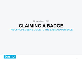 November 2012

       CLAIMING A BADGE
THE OFFICIAL USER’S GUIDE TO THE BASNO EXPERIENCE




                                                    1	
  
 