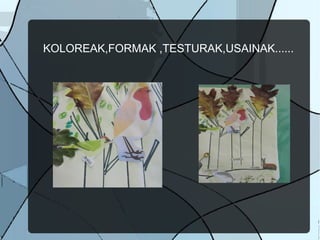 KOLOREAK,FORMAK ,TESTURAK,USAINAK......
 