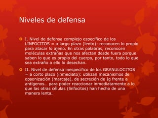 Niveles de defensa
 I. Nivel de defensa complejo específico de los
LINFOCITOS = a largo plazo (lento): reconocen lo propio
para atacar lo ajeno. En otras palabras, reconocen
moléculas extrañas que nos afectan desde fuera porque
saben lo que es propio del cuerpo, por tanto, todo lo que
sea extraño a ello lo desechan.
 II. Nivel de defensa inespecífico de los GRANULOCITOS
= a corto plazo (inmediato): utilizan mecanismos de
opsonización (marcaje), de secreción de Ig frente a
antígenos… para poder reaccionar inmediatamente a lo
que las otras células (linfocitos) han hecho de una
manera lenta.
 