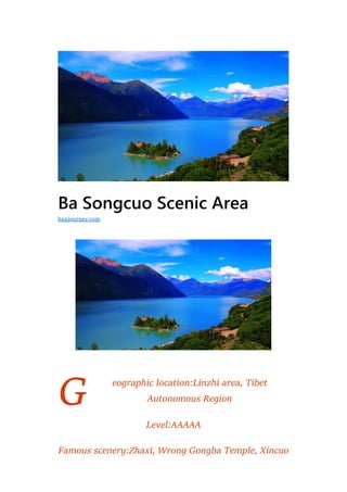 G
Ba Songcuo Scenic Area
eographic location:Linzhi area, Tibet
Autonomous Region
Level:AAAAA
Famous scenery:Zhaxi, Wrong Gongba Temple, Xincuo
hanjourney.com
 
