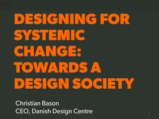 DESIGNING FOR
SYSTEMIC
CHANGE:
TOWARDS A
DESIGN SOCIETY
1
Christian Bason
CEO, Danish Design Centre
 