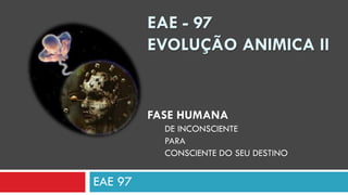 EAE 97
EAE - 97
EVOLUÇÃO ANIMICA II
FASE HUMANA
DE INCONSCIENTE
PARA
CONSCIENTE DO SEU DESTINO
 
